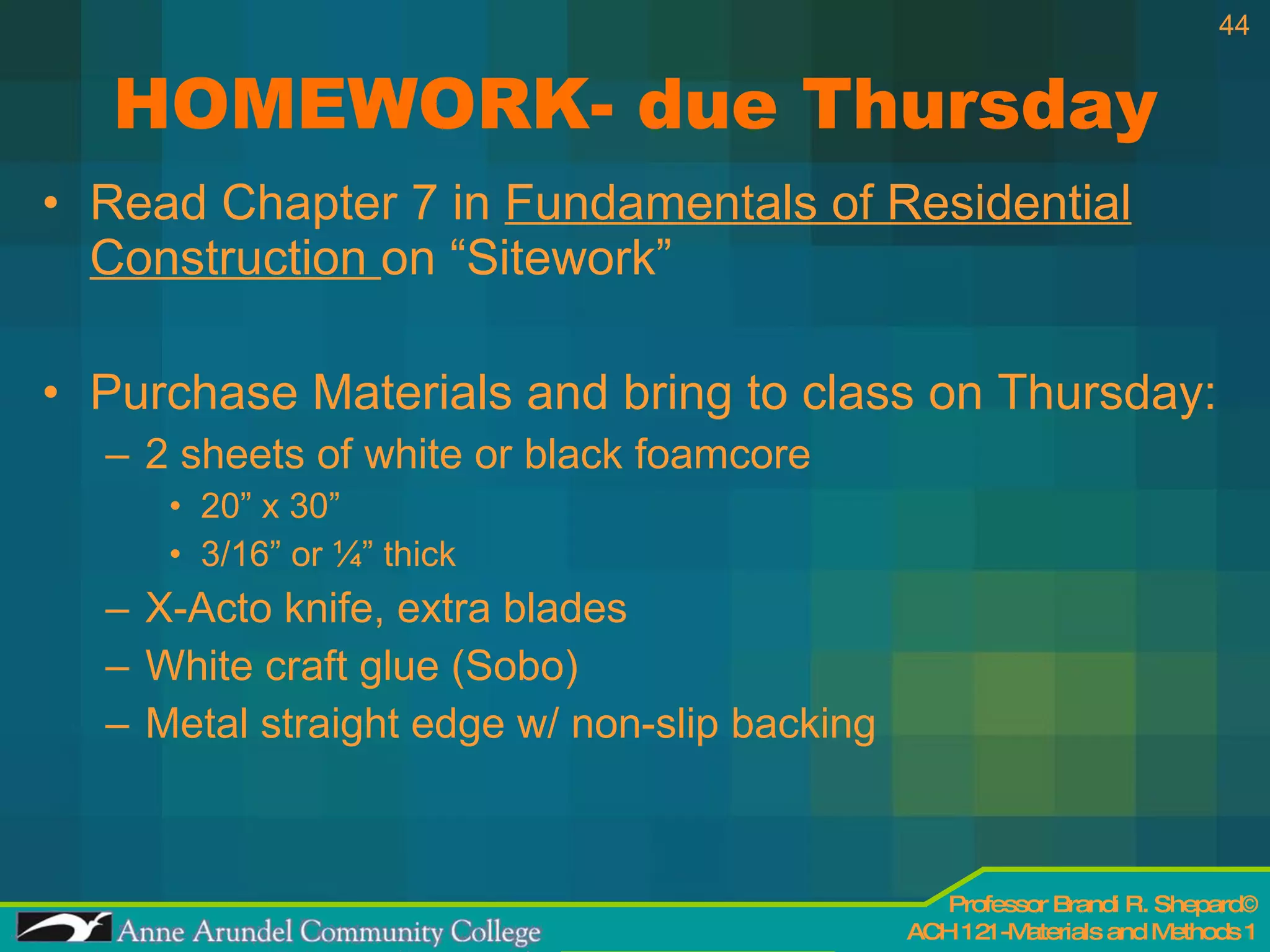 HOMEWORK- due Thursday Read Chapter 7 in  Fundamentals of Residential Construction  on “Sitework” Purchase Materials and bring to class on Thursday:  2 sheets of white or black foamcore 20” x 30” 3/16” or ¼” thick X-Acto knife, extra blades White craft glue (Sobo) Metal straight edge w/ non-slip backing 