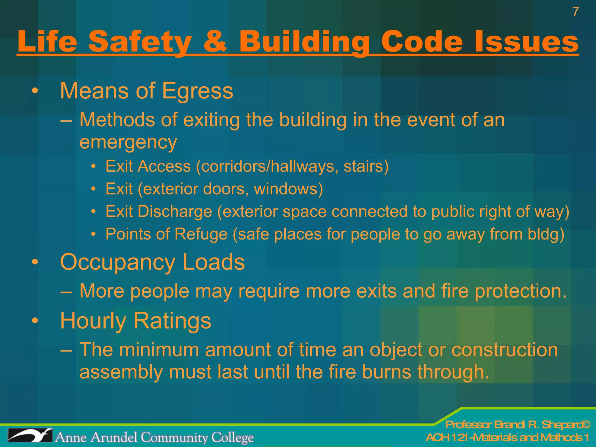 Life Safety & Building Code Issues Means of Egress Methods of exiting the building in the event of an emergency Exit Access (corridors/hallways, stairs) Exit (exterior doors, windows) Exit Discharge (exterior space connected to public right of way) Points of Refuge (safe places for people to go away from bldg) Occupancy Loads More people may require more exits and fire protection. Hourly Ratings The minimum amount of time an object or construction assembly must last until the fire burns through. 
