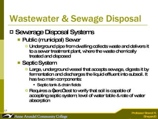 Wastewater & Sewage Disposal Sewerage Disposal Systems Public (municipal) Sewer Underground pipe from dwelling collects waste and delivers it to a sewer treatment plant, where the waste chemically treated and disposed Septic System Large, underground vessel that accepts sewage, digests it by fermentation and discharges the liquid effluent into subsoil. It has two main components: Septic tank & drain fields Requires a “perc” test to verify that soil is capable of accepting septic system; level of water table & rate of water absorption 
