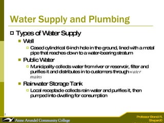 Water Supply and Plumbing Types of Water Supply Well Cased cylindrical 6-inch hole in the ground, lined with a metal pipe that reaches down to a water-bearing stratum Public Water Municipality collects water from river or reservoir, filter and purifies it and distributes in to customers through  water mains   Rainwater Storage Tank Local receptacle collects rain water and purifies it, then pumped into dwelling for consumption 