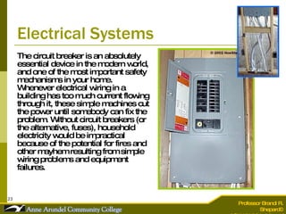 Electrical Systems The circuit breaker is an absolutely essential device in the modern world, and one of the most important safety mechanisms in your home. Whenever electrical wiring in a building has too much current flowing through it, these simple machines cut the power until somebody can fix the problem. Without circuit breakers (or the alternative, fuses), household electricity would be impractical because of the potential for fires and other mayhem resulting from simple wiring problems and equipment failures.  