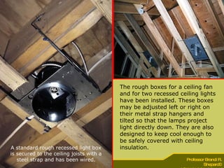 The rough boxes for a ceiling fan and for two recessed ceiling lights have been installed. These boxes may be adjusted left or right on their metal strap hangers and tilted so that the lamps project light directly down. They are also designed to keep cool enough to be safely covered with ceiling insulation. A standard rough recessed light box is secured to the ceiling joists with a steel strap and has been wired. 