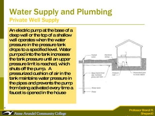 Water Supply and Plumbing Private Well Supply An electric pump at the base of a deep well or the top of a shallow well operates when the water pressure in the pressure tank drops to a specified level. Water pumped into the tank increases the tank pressure until an upper pressure limit is reached, which shuts off the pump.  A pressurized cushion of air in the tank maintains water pressure in the pipes and prevents the pump from being activated every time a faucet is opened in the house 