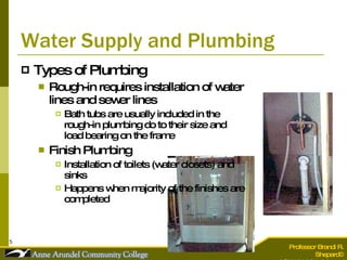Water Supply and Plumbing Types of Plumbing Rough-in requires installation of water lines and sewer lines Bath tubs are usually included in the rough-in plumbing do to their size and load bearing on the frame Finish Plumbing Installation of toilets (water closets) and sinks Happens when majority of the finishes are completed 
