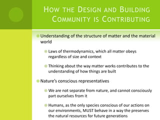 How the Design and Building Community is Contributing Understanding of the structure of matter and the material worldLaws of thermodynamics, which all matter obeys regardless of size and contextThinking about the way matter works contributes to the understanding of how things are builtNature’s conscious representativesWe are not separate from nature, and cannot consciously part ourselves from itHumans, as the only species conscious of our actions on our environments, MUST behave in a way the preserves the natural resources for future generations