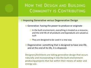 How the Design and Building Community is Contributing Imposing Generative versus Degenerative DesignGenerative: having the power to produce or originate In the built environment, everything is treated as a resource, and the end-life of all products and byproducts are valued as suchThey are designed to be used in a new wayDegenerative: something that is designed to have one life, and at the end of its life, it is disposed. Designers/Architects are taking generative design that occurs naturally and incorporating it into the built environment producing projects that live within their means of water and energy use.