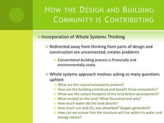 How the Design and Building Community is Contributing Incorporation of Whole Systems ThinkingRedirected away from thinking from parts of design and construction are unconnected, creates problemsConventional building process is financially and environmentally costlyWhole systems approach involves asking as many questions upfront What are the natural ecosystems present?How can the building contribute and benefit those ecosystems?What was the carbon footprint of the land before development?What existed on the land? What flourished and why?How much water did the land absorb?How much sun and CO2 was absorbed? Oxygen generated?How can we ensure that the structure will live within its water and energy means?