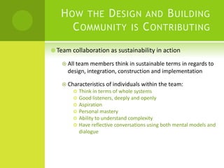 How the Design and Building Community is Contributing Team collaboration as sustainability in actionAll team members think in sustainable terms in regards to design, integration, construction and implementationCharacteristics of individuals within the team:Think in terms of whole systemsGood listeners, deeply and openlyAspirationPersonal mastery Ability to understand complexityHave reflective conversations using both mental models and dialogue