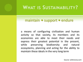 What is Sustainability?maintain  support  endurea means of configuring civilization and human activity so that society, its members and its economies are able to meet their needs and express their greatest potential in the present, while preserving biodiversity and natural ecosystems, planning and acting for the ability to maintain these ideals in the very long termSource: wiktionary.com