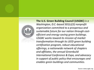 The U.S. Green Building Council (USGBC)is a Washington, D.C.-based 501(c)(3) nonprofit organization committed to a prosperous and sustainable future for our nation through cost-efficient and energy-saving green buildings. USGBC works toward its mission of market transformation through its LEED green building certification program, robust educational offerings, a nationwide network of chapters and affiliates, the annual Greenbuild International Conference & Expo, and advocacy in support of public policy that encourages and enables green buildings and communities.Source: www.usgbc.org