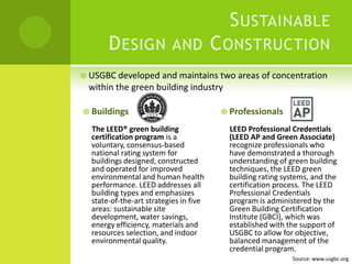 Sustainable Design and Construction USGBC developed and maintains two areas of concentration within the green building industryBuildingsThe LEED® green building certification program is a voluntary, consensus-based national rating system for buildings designed, constructed and operated for improved environmental and human health performance. LEED addresses all building types and emphasizes state-of-the-art strategies in five areas: sustainable site development, water savings, energy efficiency, materials and resources selection, and indoor environmental quality.ProfessionalsLEED Professional Credentials (LEED AP and Green Associate) recognize professionals who have demonstrated a thorough understanding of green building techniques, the LEED green building rating systems, and the certification process. The LEED Professional Credentials program is administered by the Green Building Certification Institute (GBCI), which was established with the support of USGBC to allow for objective, balanced management of the credential program.Source: www.usgbc.org
