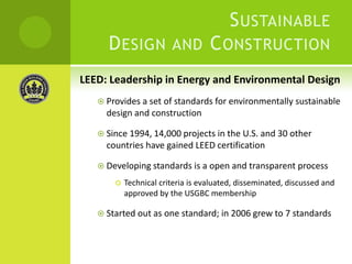 LEED: Leadership in Energy and Environmental DesignProvides a set of standards for environmentally sustainable design and constructionSince 1994, 14,000 projects in the U.S. and 30 other countries have gained LEED certificationDeveloping standards is a open and transparent processTechnical criteria is evaluated, disseminated, discussed and approved by the USGBC membershipStarted out as one standard; in 2006 grew to 7 standardsSustainable Design and Construction 
