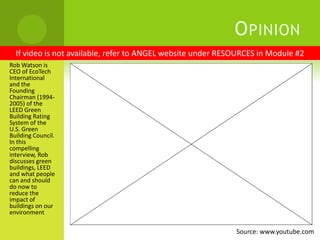 OpinionIf video is not available, refer to ANGEL website under RESOURCES in Module #2Rob Watson is CEO of EcoTech International and the Founding Chairman (1994-2005) of the LEED Green Building Rating System of the U.S. Green Building Council. In this compelling interview, Rob discusses green buildings, LEED and what people can and should do now to reduce the impact of buildings on our environmentSource: www.youtube.com