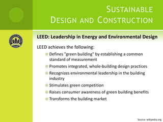 LEED: Leadership in Energy and Environmental DesignLEED achieves the following:Defines "green building" by establishing a common standard of measurementPromotes integrated, whole-building design practicesRecognizes environmental leadership in the building industryStimulates green competitionRaises consumer awareness of green building benefitsTransforms the building marketSustainable Design and Construction Source: wikipedia.org
