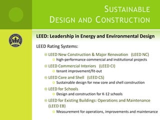 Sustainable Design and Construction LEED: Leadership in Energy and Environmental DesignLEED Rating Systems:LEED New Construction & Major Renovation   (LEED NC)high-performance commercial and institutional projectsLEED Commercial Interiors   (LEED CI)tenant improvement/fit-outLEED Core and Shell   (LEED CS)Sustainable design for new core and shell constructionLEED for Schools Design and construction for K-12 schoolsLEED for Existing Buildings: Operations and Maintenance(LEED EB)Measurement for operations, improvements and maintenance