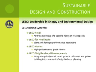Sustainable Design and Construction LEED: Leadership in Energy and Environmental DesignLEED Rating Systems:LEED RetailAddresses unique and specific needs of retail spacesLEED for HealthcareStandards for high-performance healthcareLEED HomesHigh-performance, green homesLEED Neighborhood DevelopmentsIntegrates principles of smart growth, urbanism and green building into community/neighborhood planning