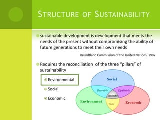 Structure of Sustainabilitysustainable development is development that meets the needs of the present without compromising the ability of future generations to meet their own needs	Brundtland Commission of the United Nations, 1987Requires the reconciliation  of the three “pillars” of sustainabilityEnvironmentalSocialEconomic 