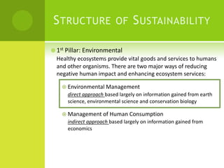 Structure of Sustainability1st Pillar: EnvironmentalHealthy ecosystems provide vital goods and services to humans and other organisms. There are two major ways of reducing negative human impact and enhancing ecosystem services:Environmental Managementdirect approach based largely on information gained from earth science, environmental science and conservation biologyManagement of Human Consumptionindirect approach based largely on information gained from economics