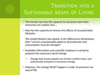 Transition into a Sustainable means of LivingThe human race has the capacity to consume more than resources can sustain, but….Also has the capacity to reverse the effects of unsustainable lifestyles.The United Nations has stated, in the Millennium Declaration, that "current unsustainable patterns of production and consumption must be changed“Available information and scientific evidence is varied to produce the necessary social changeChange that moves people out of their comfort level, and systemically resistant to necessary changeHowever, this change MUST happen in order to preserve our way of life. 