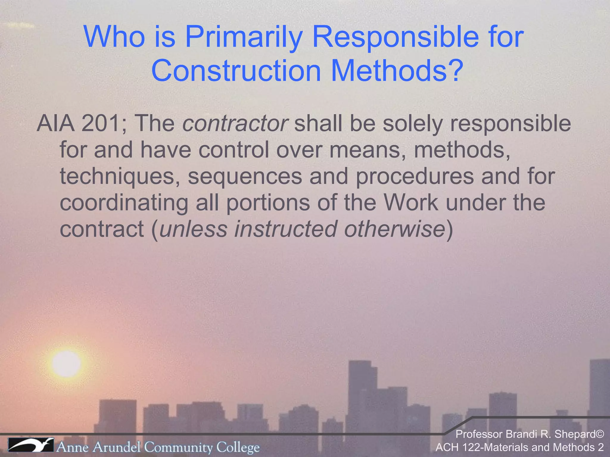 Who is Primarily Responsible for  Construction Methods? AIA 201; The  contractor  shall be solely responsible for and have control over means, methods, techniques, sequences and procedures and for coordinating all portions of the Work under the contract ( unless instructed otherwise )  