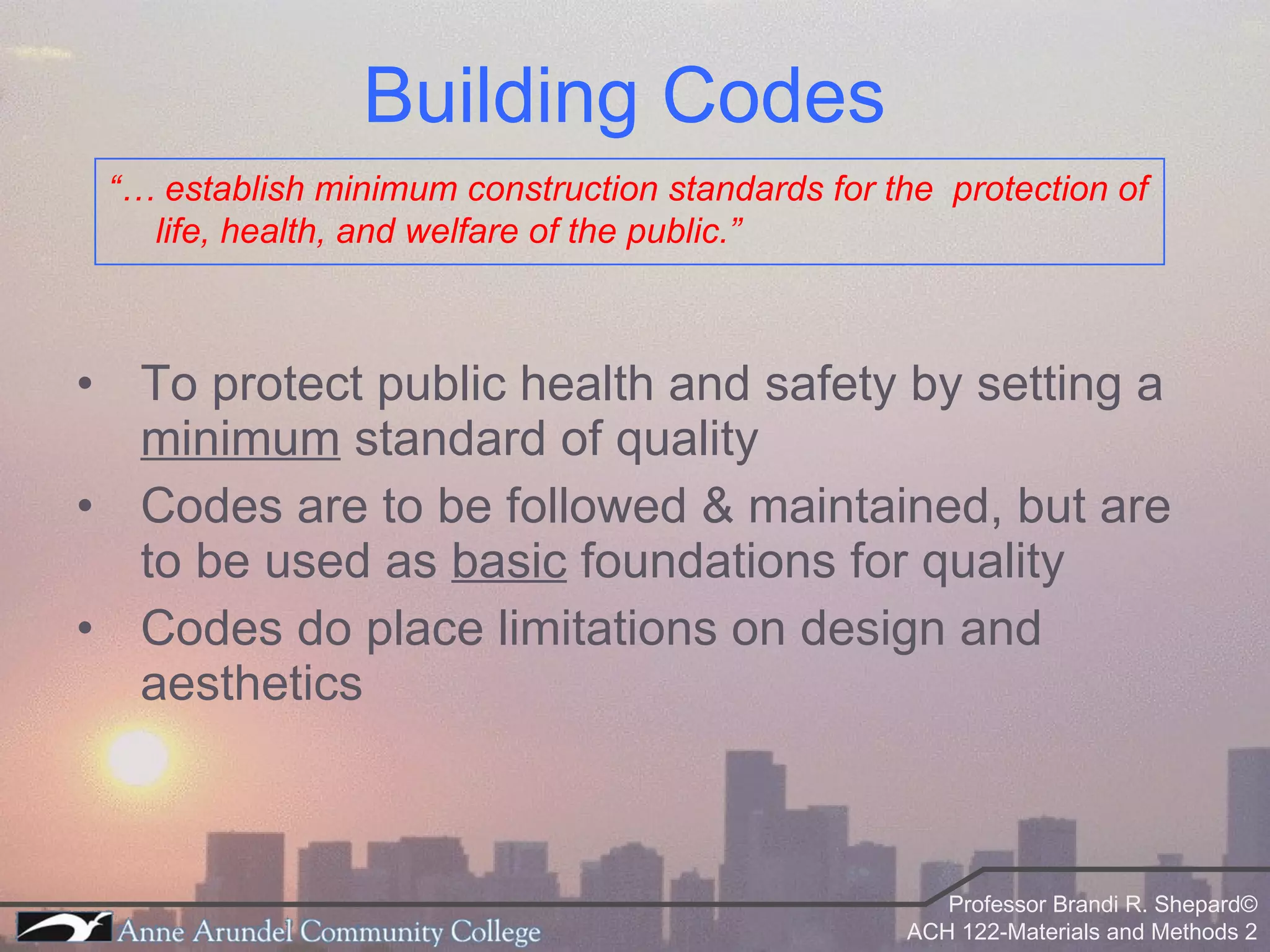Building Codes To protect public health and safety by setting a  minimum  standard of quality Codes are to be followed & maintained, but are to be used as  basic  foundations for quality Codes do place limitations on design and aesthetics “…  establish minimum construction standards for the  protection of life, health, and welfare of the public.”  