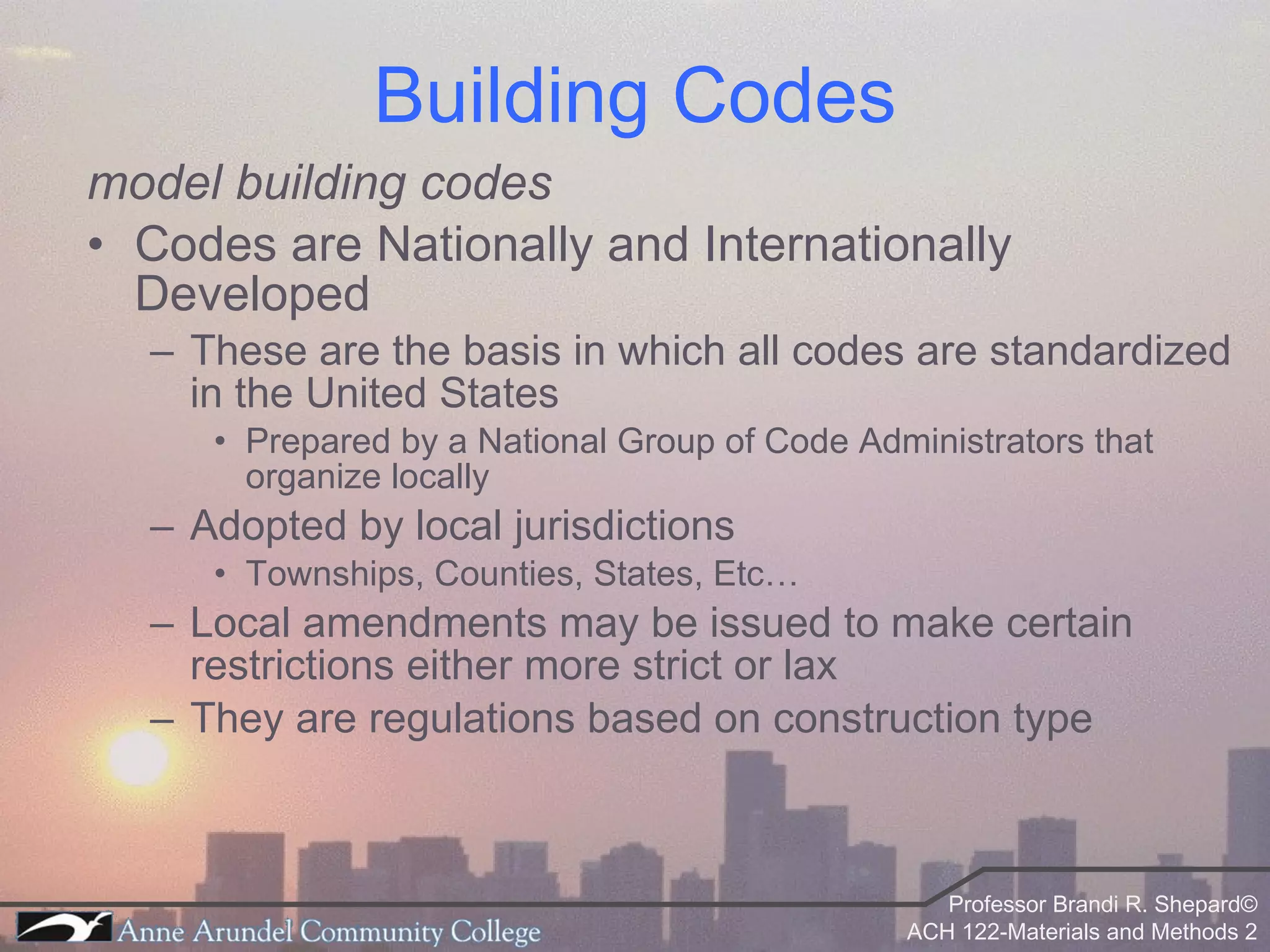 Building Codes model building codes Codes are Nationally and Internationally Developed These are the basis in which all codes are standardized in the United States Prepared by a National Group of Code Administrators that organize locally Adopted by local jurisdictions Townships, Counties, States, Etc… Local amendments may be issued to make certain restrictions either more strict or lax They are regulations based on construction type 