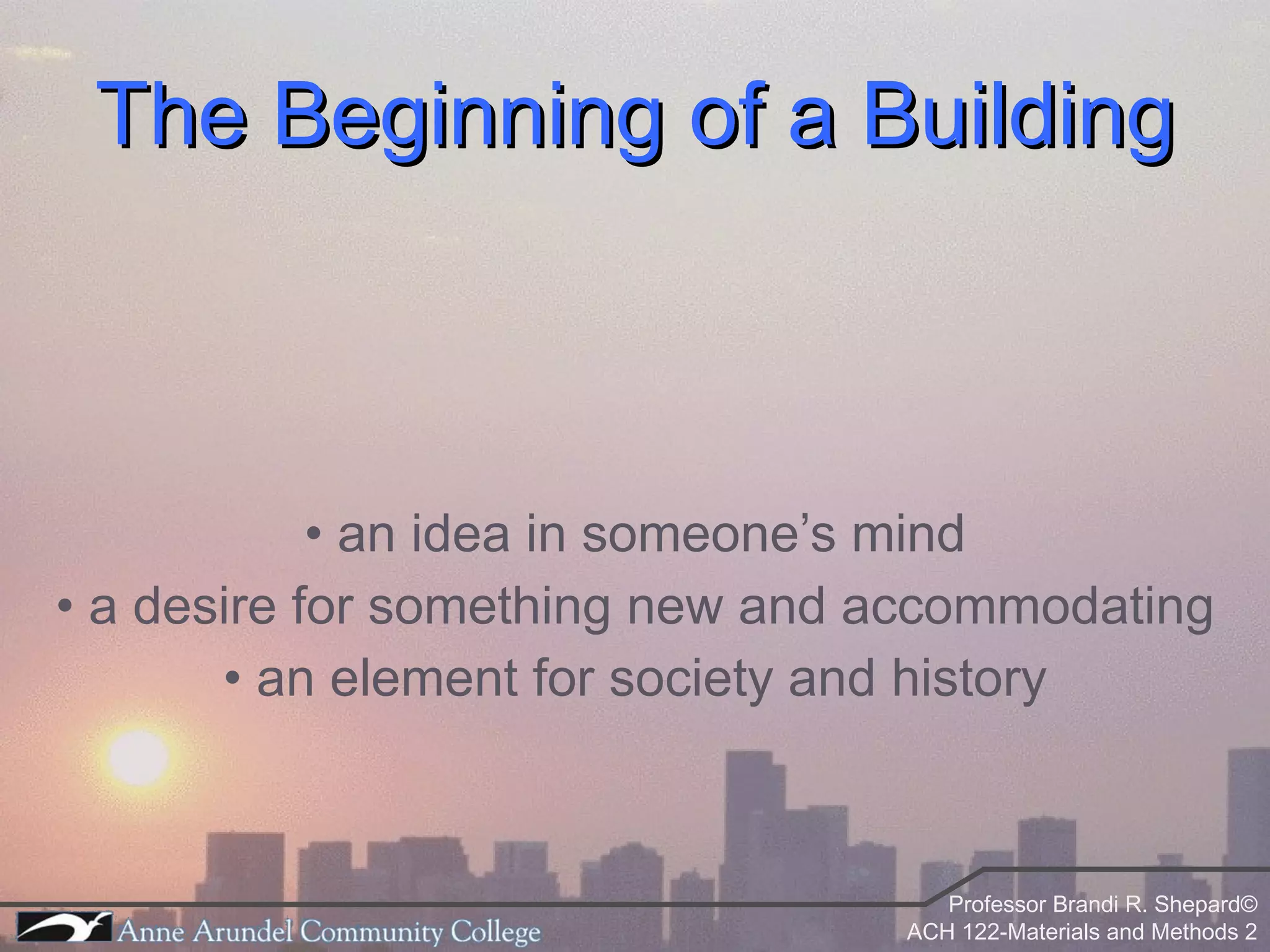 The Beginning of a Building •  an idea in someone’s mind •  a desire for something new and accommodating •  an element for society and history 