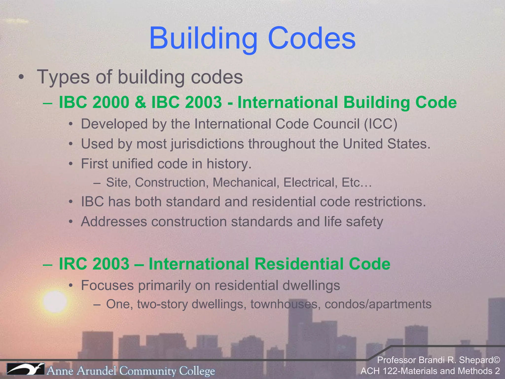 Types of building codes IBC 2000 & IBC 2003 - International Building Code Developed by the International Code Council (ICC) Used by most jurisdictions throughout the United States. First unified code in history. Site, Construction, Mechanical, Electrical, Etc… IBC has both standard and residential code restrictions. Addresses construction standards and life safety IRC 2003 – International Residential Code Focuses primarily on residential dwellings One, two-story dwellings, townhouses, condos/apartments Building Codes 