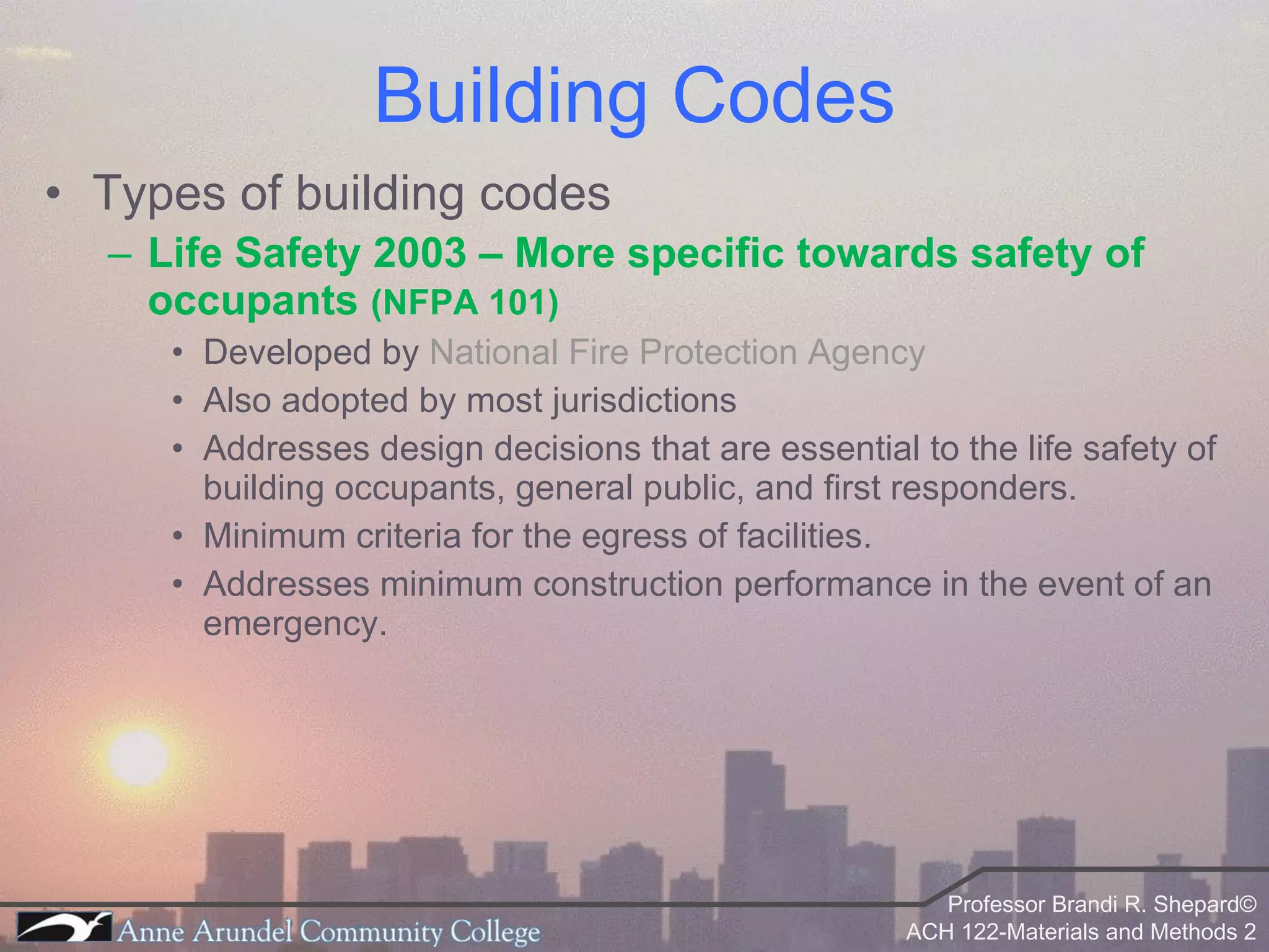 Types of building codes Life Safety 2003 – More specific towards safety of occupants  (NFPA 101) Developed by  National Fire Protection Agency Also adopted by most jurisdictions Addresses design decisions that are essential to the life safety of building occupants, general public, and first responders. Minimum criteria for the egress of facilities. Addresses minimum construction performance in the event of an emergency. Building Codes 