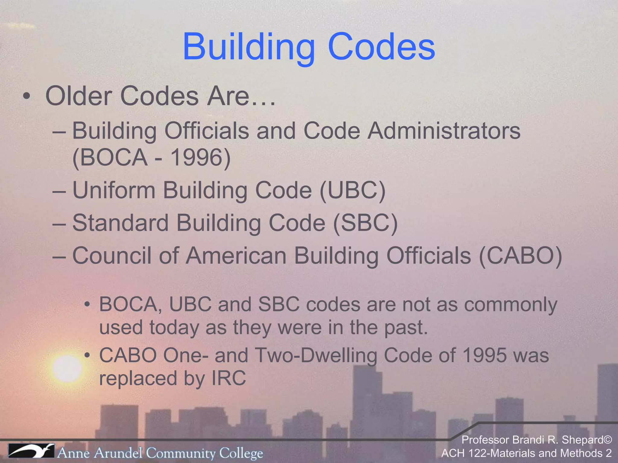 Older Codes Are… Building Officials and Code Administrators (BOCA - 1996) Uniform Building Code (UBC) Standard Building Code (SBC) Council of American Building Officials (CABO) BOCA, UBC and SBC codes are not as commonly used today as they were in the past. CABO One- and Two-Dwelling Code of 1995 was replaced by IRC Building Codes 