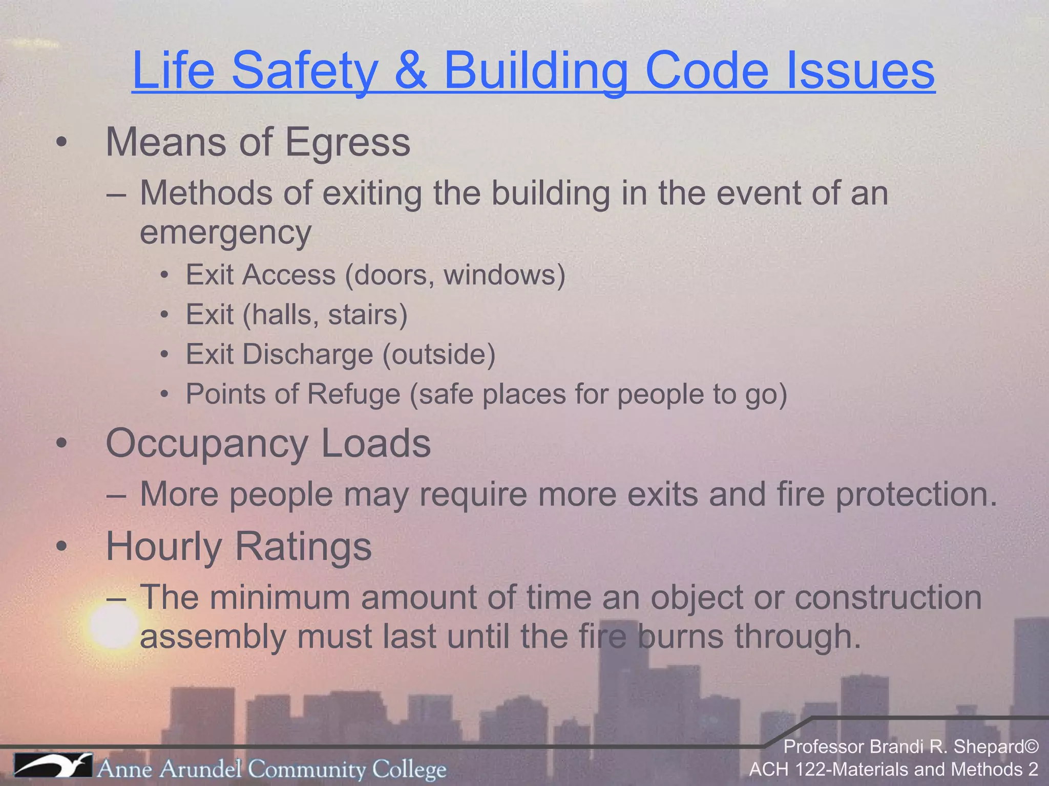 Life Safety & Building Code Issues Means of Egress Methods of exiting the building in the event of an emergency Exit Access (doors, windows) Exit (halls, stairs) Exit Discharge (outside) Points of Refuge (safe places for people to go) Occupancy Loads More people may require more exits and fire protection. Hourly Ratings The minimum amount of time an object or construction assembly must last until the fire burns through. 