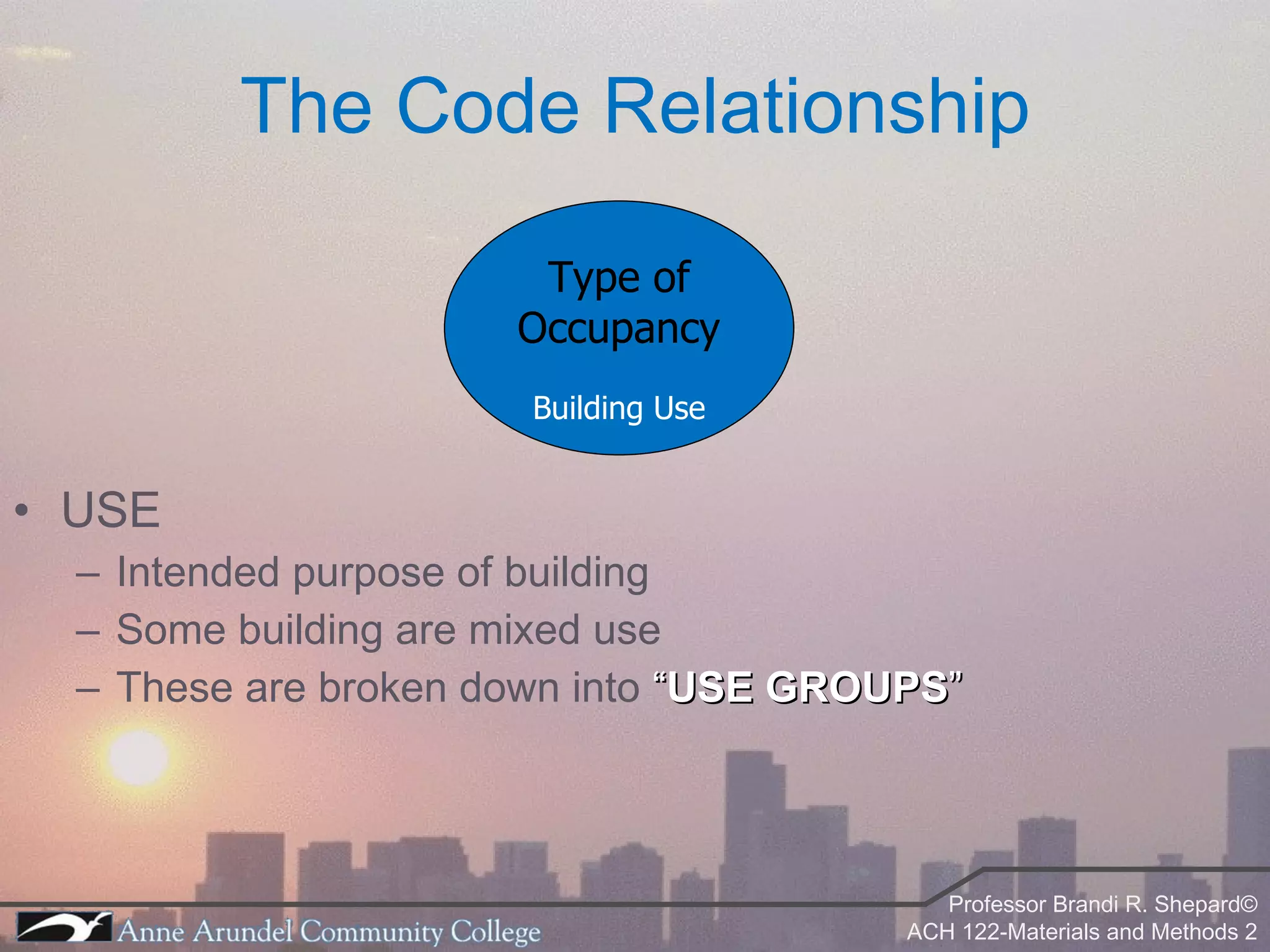 The Code Relationship USE Intended purpose of building Some building are mixed use These are broken down into  “ USE GROUPS ” Type of Occupancy Building Use 