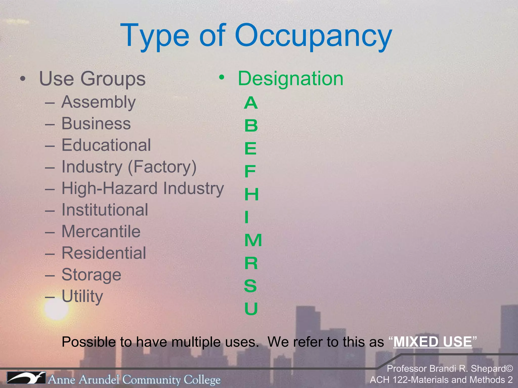 Type of Occupancy Use Groups Assembly Business Educational  Industry (Factory) High-Hazard Industry Institutional Mercantile  Residential Storage Utility Possible to have multiple uses.  We refer to this as  “ MIXED USE ” Designation A B E F H I M R S U 
