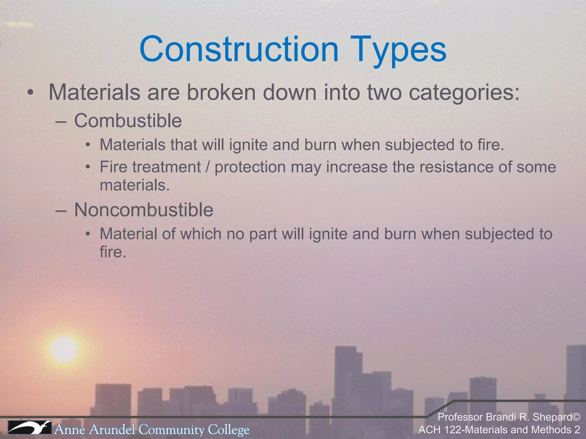 Materials are broken down into two categories: Combustible Materials that will ignite and burn when subjected to fire. Fire treatment / protection may increase the resistance of some materials. Noncombustible Material of which no part will ignite and burn when subjected to fire. Construction Types 