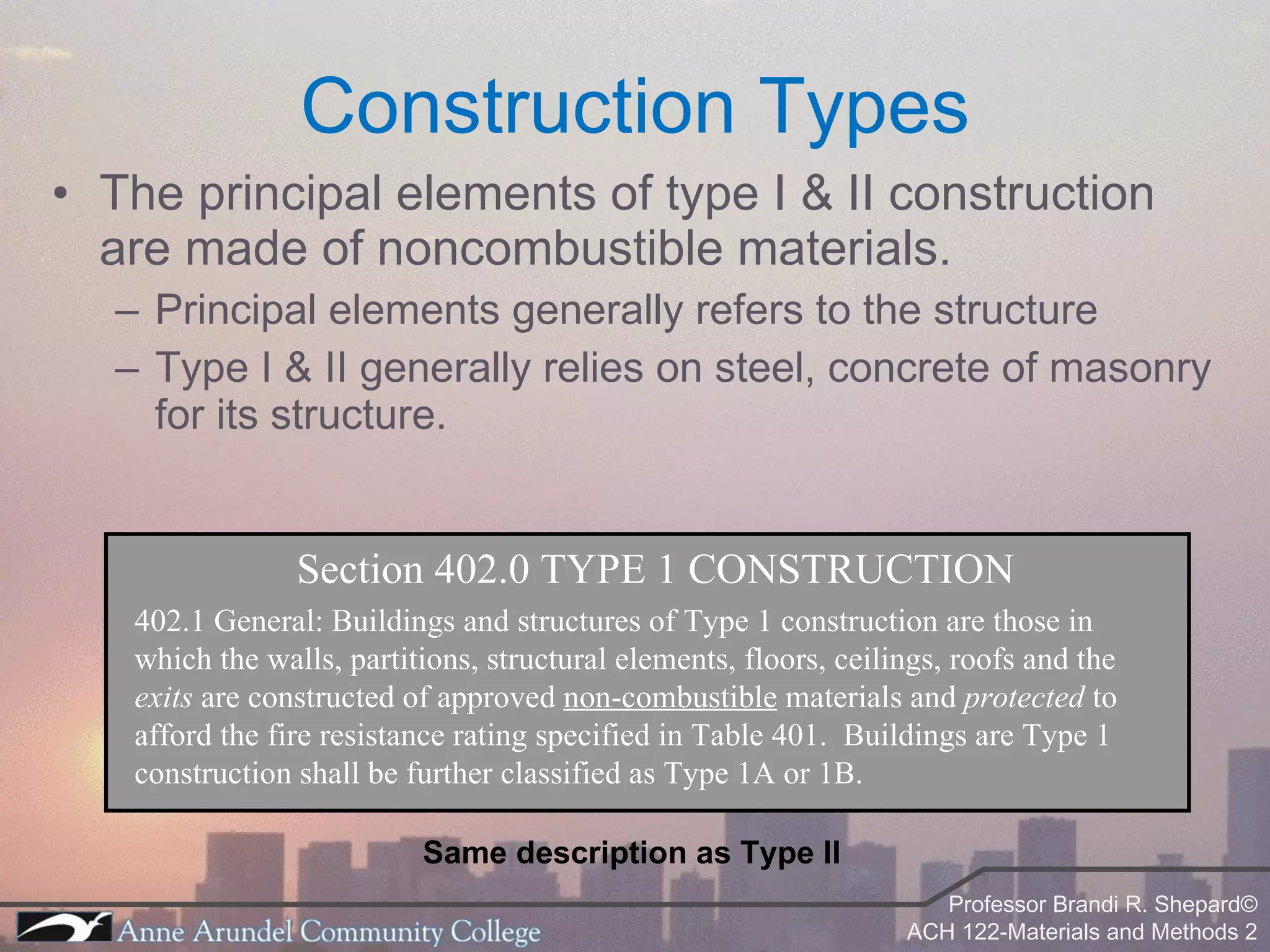 The principal elements of type I & II construction are made of noncombustible materials. Principal elements generally refers to the structure Type I & II generally relies on steel, concrete of masonry for its structure. Construction Types Section 402.0 TYPE 1 CONSTRUCTION 402.1 General: Buildings and structures of Type 1 construction are those in which the walls, partitions, structural elements, floors, ceilings, roofs and the  exits  are constructed of approved  non-combustible  materials and  protected  to afford the fire resistance rating specified in Table 401.  Buildings are Type 1 construction shall be further classified as Type 1A or 1B. Same description as Type II 
