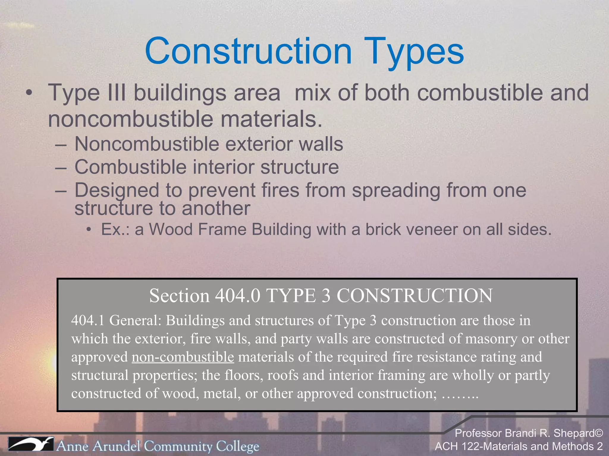 Type III buildings area  mix of both combustible and noncombustible materials. Noncombustible exterior walls Combustible interior structure Designed to prevent fires from spreading from one structure to another Ex.: a Wood Frame Building with a brick veneer on all sides. Construction Types Section 404.0 TYPE 3 CONSTRUCTION 404.1 General: Buildings and structures of Type 3 construction are those in which the exterior, fire walls, and party walls are constructed of masonry or other approved  non-combustible  materials of the required fire resistance rating and structural properties; the floors, roofs and interior framing are wholly or partly constructed of wood, metal, or other approved construction; …….. 