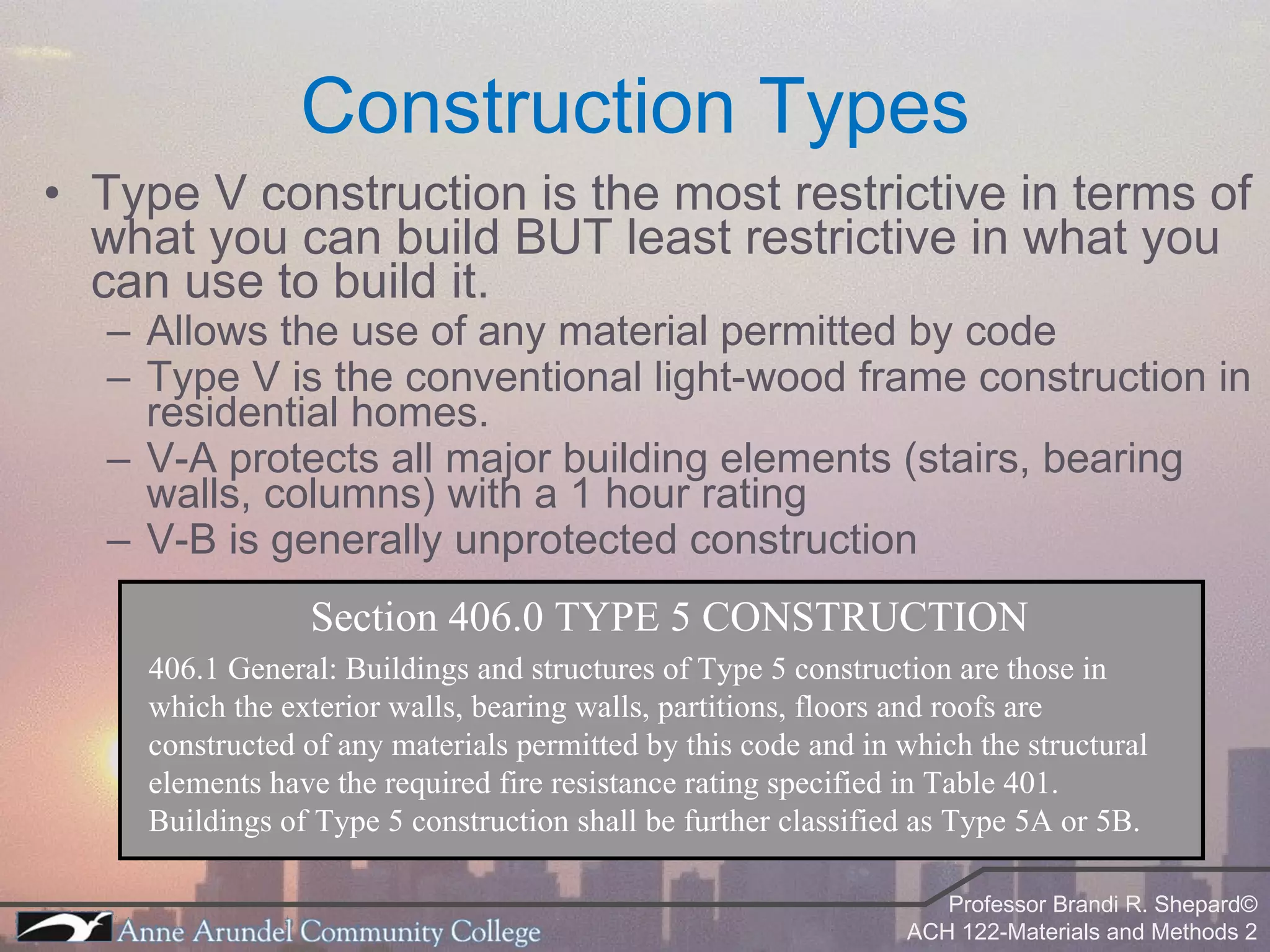 Type V construction is the most restrictive in terms of what you can build BUT least restrictive in what you can use to build it. Allows the use of any material permitted by code Type V is the conventional light-wood frame construction in residential homes. V-A protects all major building elements (stairs, bearing walls, columns) with a 1 hour rating V-B is generally unprotected construction Construction Types Section 406.0 TYPE 5 CONSTRUCTION 406.1 General: Buildings and structures of Type 5 construction are those in which the exterior walls, bearing walls, partitions, floors and roofs are constructed of any materials permitted by this code and in which the structural elements have the required fire resistance rating specified in Table 401. Buildings of Type 5 construction shall be further classified as Type 5A or 5B. 