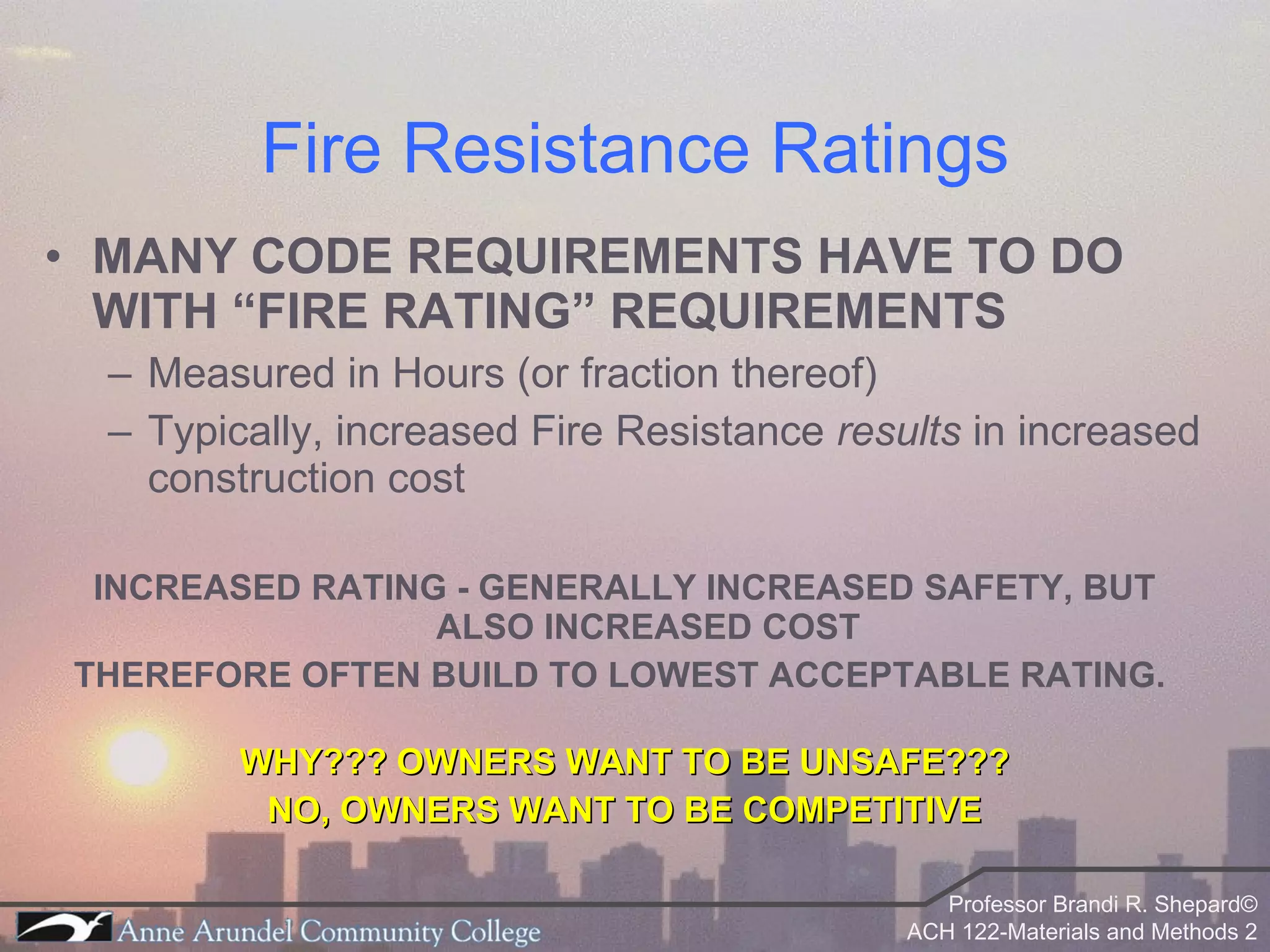 Fire Resistance Ratings MANY CODE REQUIREMENTS HAVE TO DO WITH “FIRE RATING” REQUIREMENTS Measured in Hours (or fraction thereof) Typically, increased Fire Resistance  results  in increased construction cost INCREASED RATING - GENERALLY INCREASED SAFETY, BUT ALSO INCREASED COST THEREFORE OFTEN BUILD TO LOWEST ACCEPTABLE RATING.  WHY??? OWNERS WANT TO BE UNSAFE??? NO, OWNERS WANT TO BE COMPETITIVE 