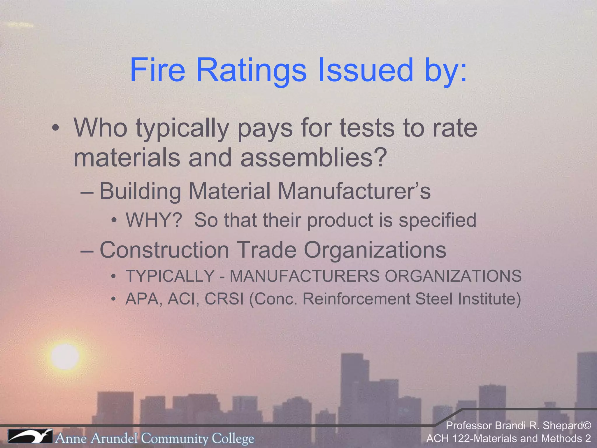 Fire Ratings Issued by: Who typically pays for tests to rate materials and assemblies?  Building Material Manufacturer’s  WHY?  So that their product is specified Construction Trade Organizations TYPICALLY - MANUFACTURERS ORGANIZATIONS APA, ACI, CRSI (Conc. Reinforcement Steel Institute) 