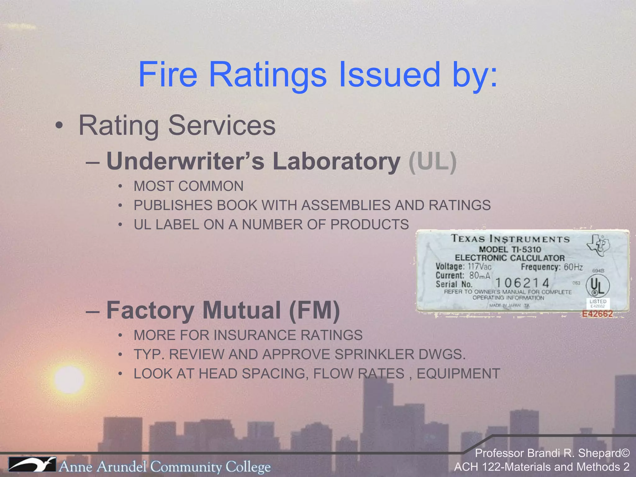 Fire Ratings Issued by: Rating Services Underwriter’s Laboratory  (UL) MOST COMMON PUBLISHES BOOK WITH ASSEMBLIES AND RATINGS UL LABEL ON A NUMBER OF PRODUCTS  Factory Mutual (FM) MORE FOR INSURANCE RATINGS TYP. REVIEW AND APPROVE SPRINKLER DWGS. LOOK AT HEAD SPACING, FLOW RATES , EQUIPMENT  
