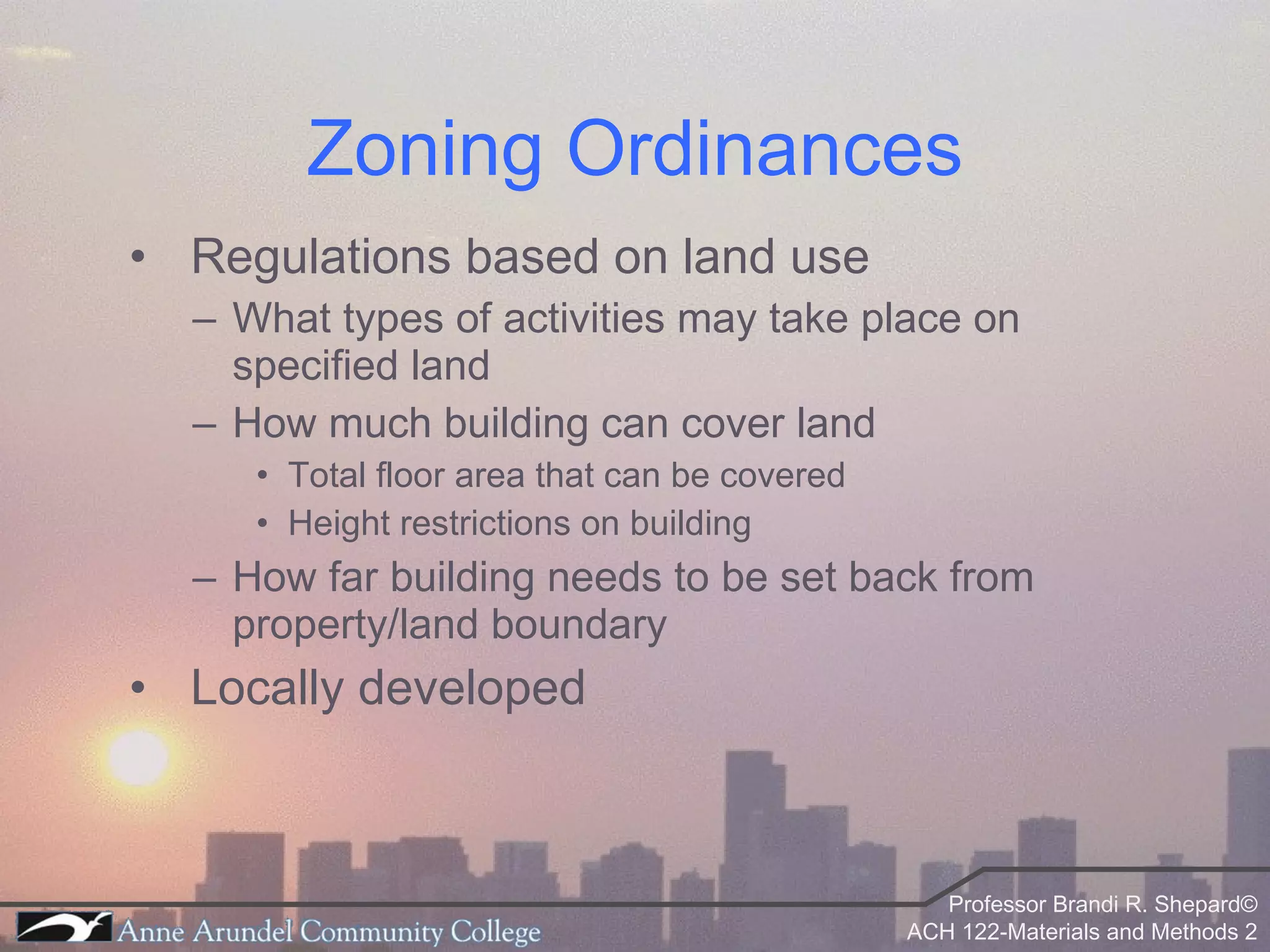 Zoning Ordinances Regulations based on land use What types of activities may take place on specified land How much building can cover land Total floor area that can be covered Height restrictions on building How far building needs to be set back from property/land boundary Locally developed 