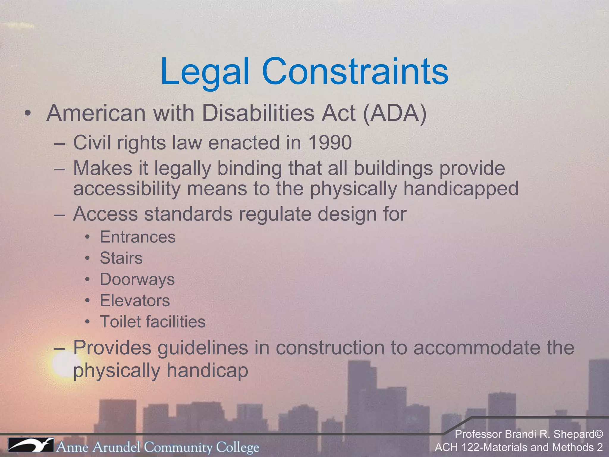 Legal Constraints American with Disabilities Act (ADA) Civil rights law enacted in 1990 Makes it legally binding that all buildings provide accessibility means to the physically handicapped Access standards regulate design for Entrances Stairs Doorways Elevators Toilet facilities Provides guidelines in construction to accommodate the physically handicap 