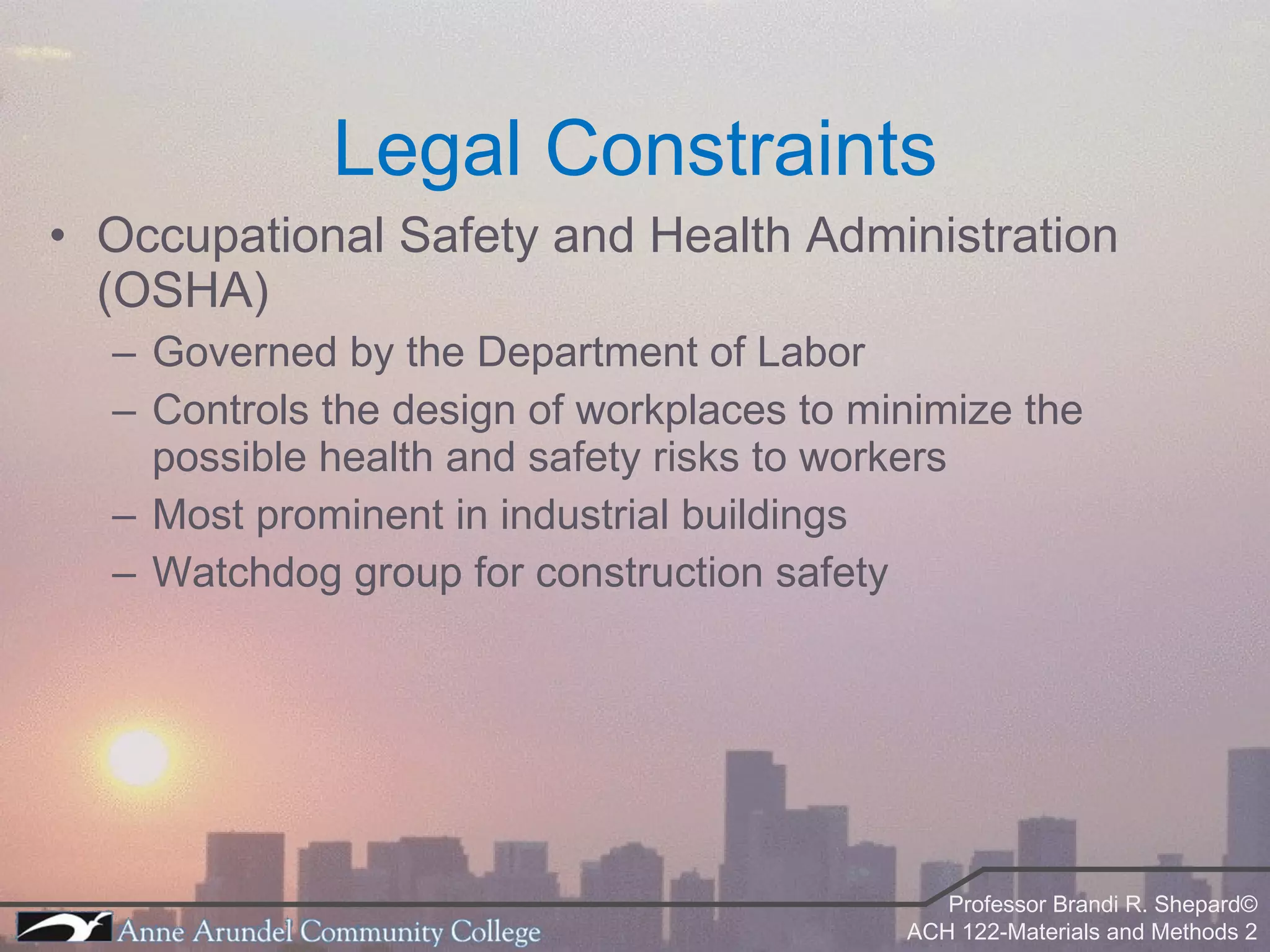 Legal Constraints Occupational Safety and Health Administration (OSHA) Governed by the Department of Labor Controls the design of workplaces to minimize the possible health and safety risks to workers Most prominent in industrial buildings Watchdog group for construction safety 