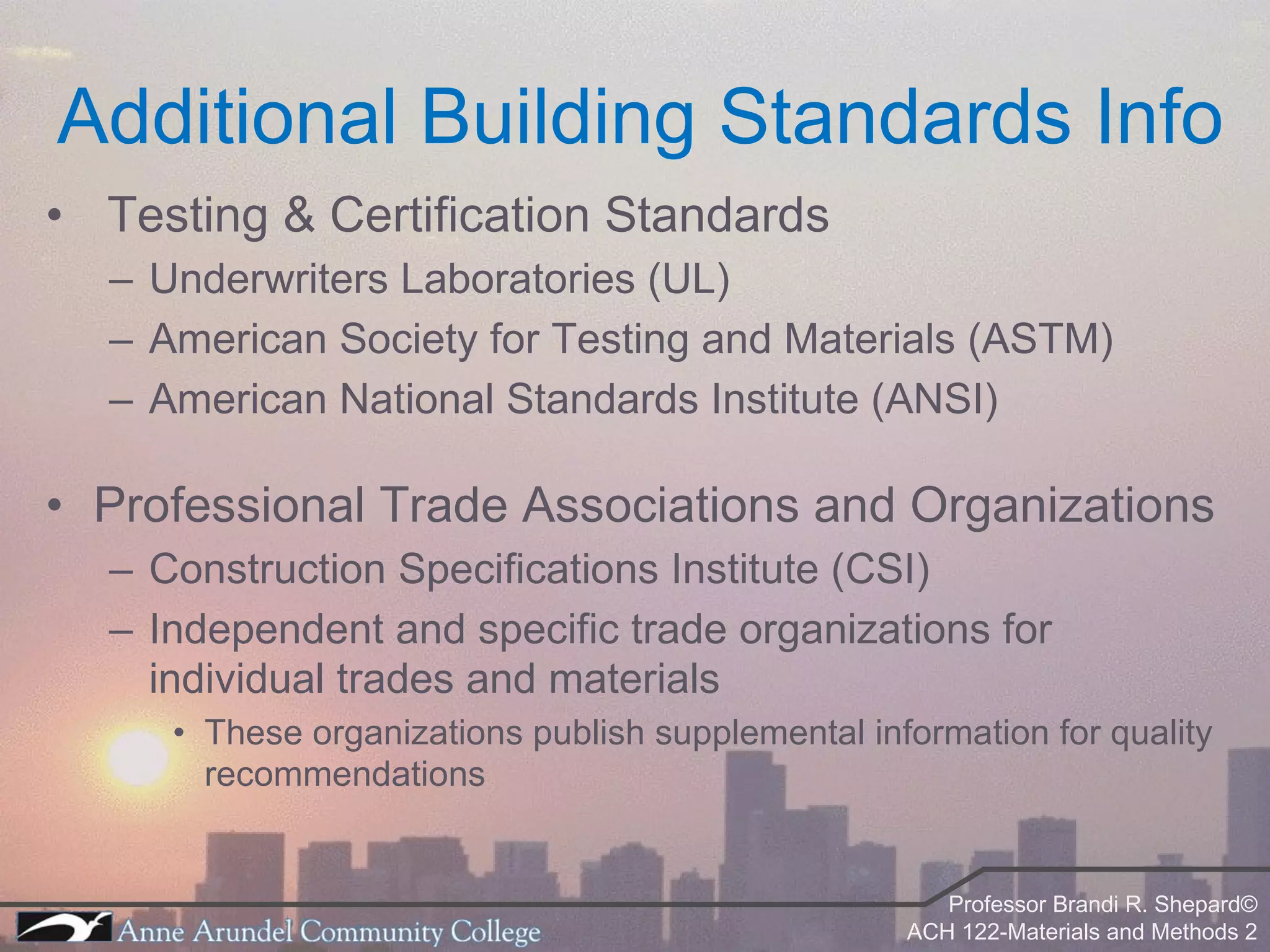 Additional Building Standards Info Testing & Certification Standards Underwriters Laboratories (UL) American Society for Testing and Materials (ASTM) American National Standards Institute (ANSI) Professional Trade Associations and Organizations Construction Specifications Institute (CSI) Independent and specific trade organizations for individual trades and materials These organizations publish supplemental information for quality recommendations  