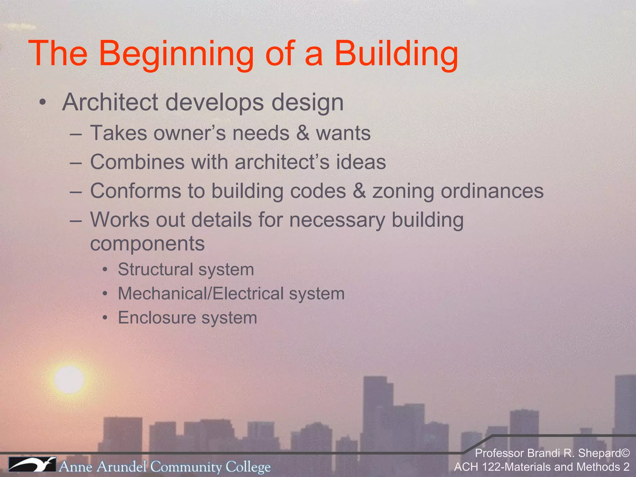 Architect develops design Takes owner’s needs & wants Combines with architect’s ideas Conforms to building codes & zoning ordinances Works out details for necessary building components Structural system Mechanical/Electrical system Enclosure system The Beginning of a Building 