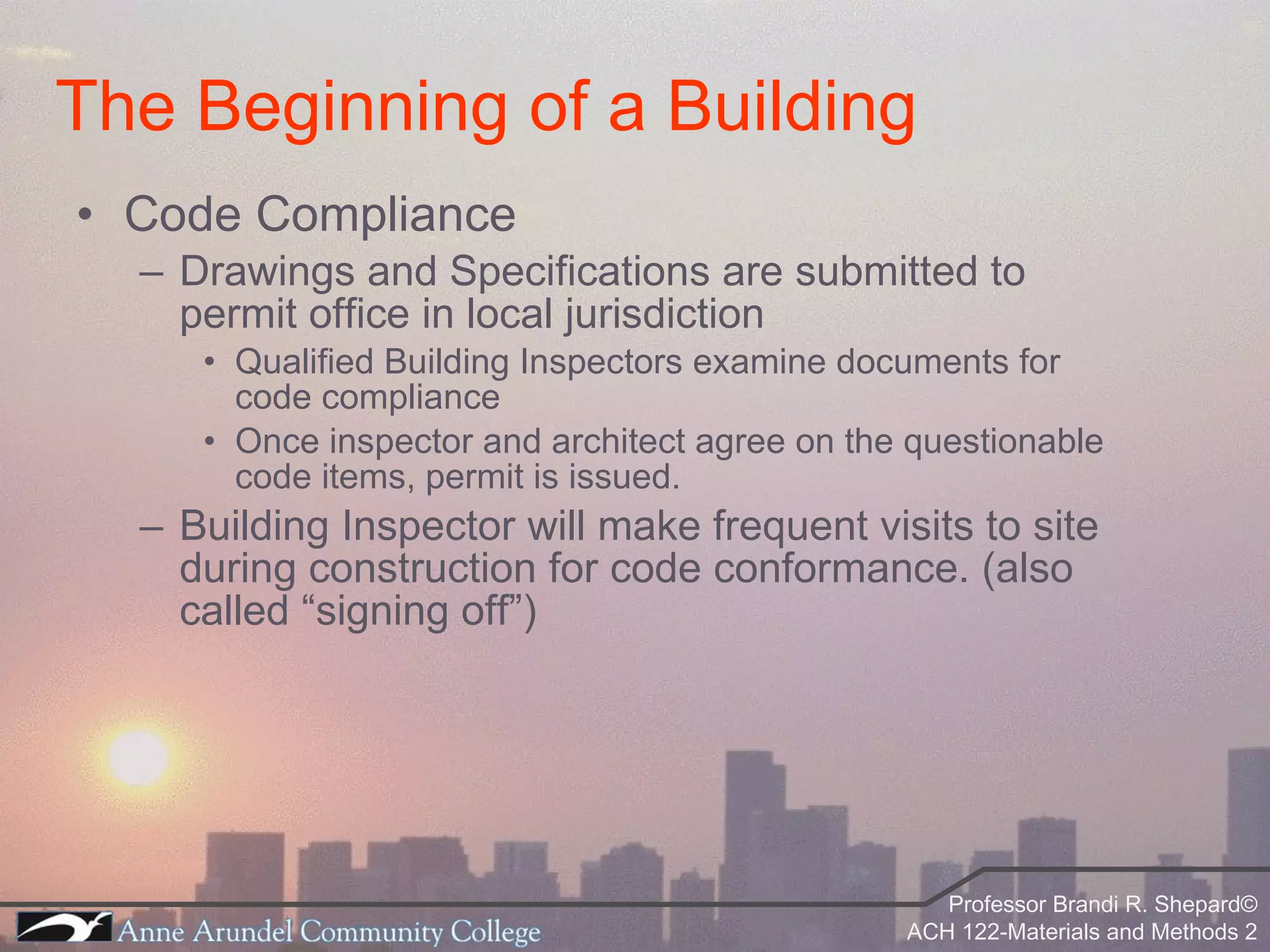 Code Compliance Drawings and Specifications are submitted to permit office in local jurisdiction Qualified Building Inspectors examine documents for code compliance Once inspector and architect agree on the questionable code items, permit is issued. Building Inspector will make frequent visits to site during construction for code conformance. (also called “signing off”) The Beginning of a Building 