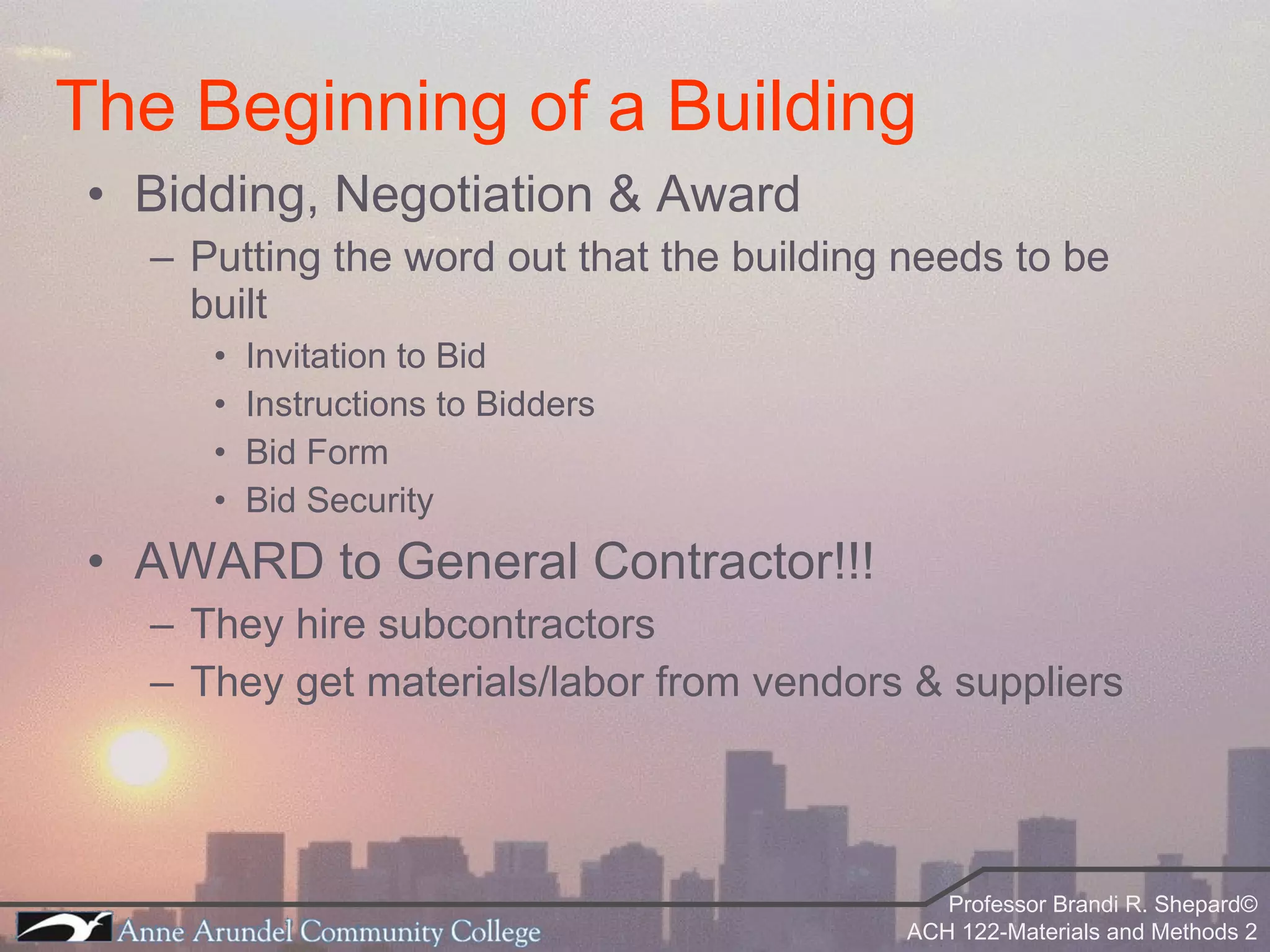 Bidding, Negotiation & Award Putting the word out that the building needs to be built Invitation to Bid Instructions to Bidders Bid Form Bid Security AWARD to General Contractor!!! They hire subcontractors They get materials/labor from vendors & suppliers The Beginning of a Building 