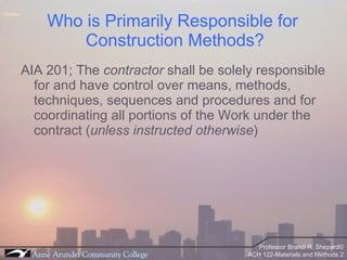 Who is Primarily Responsible for  Construction Methods? AIA 201; The  contractor  shall be solely responsible for and have control over means, methods, techniques, sequences and procedures and for coordinating all portions of the Work under the contract ( unless instructed otherwise )  
