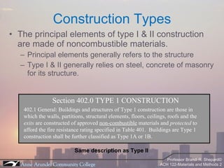 The principal elements of type I & II construction are made of noncombustible materials. Principal elements generally refers to the structure Type I & II generally relies on steel, concrete of masonry for its structure. Construction Types Section 402.0 TYPE 1 CONSTRUCTION 402.1 General: Buildings and structures of Type 1 construction are those in which the walls, partitions, structural elements, floors, ceilings, roofs and the  exits  are constructed of approved  non-combustible  materials and  protected  to afford the fire resistance rating specified in Table 401.  Buildings are Type 1 construction shall be further classified as Type 1A or 1B. Same description as Type II 