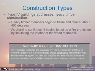 Type IV buildings addresses heavy timber construction. Heavy timber members begin to flame and char at about 400 degrees. As charring continues, it begins to act as a fire protection by insulating the interior of the wood members. Construction Types Section 405.0 TYPE 4 CONSTRUCTION 405.1 General: Buildings and structures of Type 4 construction are those in which the exterior walls are constructed of  non-combustible  materials having a  fire resistance rating not less than that specified in Table 401 and the interior structural members are of solid or laminated wood without concealed spaces. 